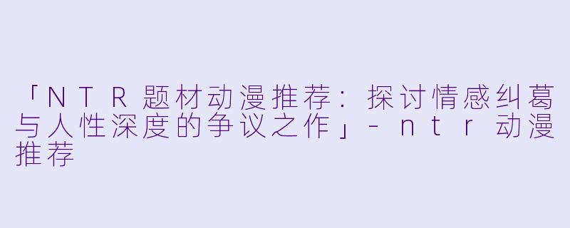 「NTR题材动漫推荐：探讨情感纠葛与人性深度的争议之作」-ntr动漫推荐