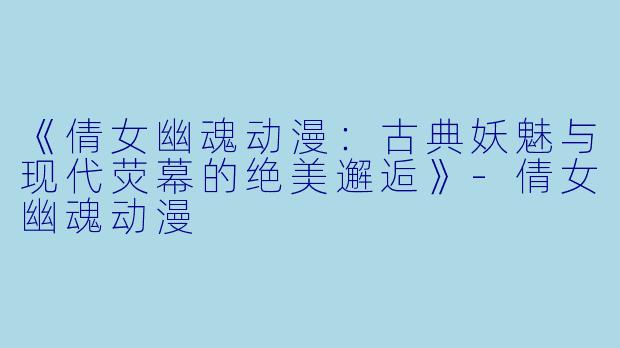 《倩女幽魂动漫：古典妖魅与现代荧幕的绝美邂逅》-倩女幽魂动漫