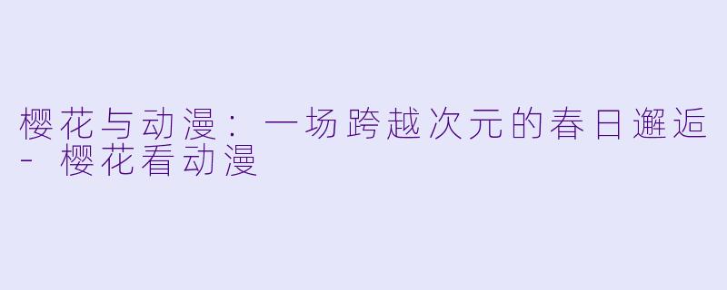 樱花与动漫：一场跨越次元的春日邂逅-樱花看动漫