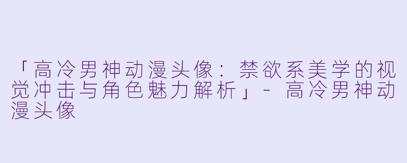 「高冷男神动漫头像：禁欲系美学的视觉冲击与角色魅力解析」-高冷男神动漫头像