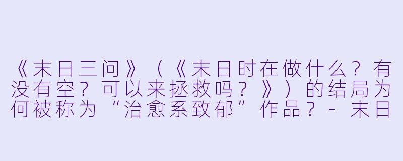 《末日三问》（《末日时在做什么？有没有空？可以来拯救吗？》）的结局为何被称为“治愈系致郁”作品？-末日三问动漫