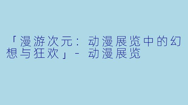 「漫游次元：动漫展览中的幻想与狂欢」-动漫展览
