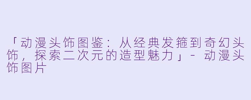 「动漫头饰图鉴：从经典发箍到奇幻头饰，探索二次元的造型魅力」-动漫头饰图片