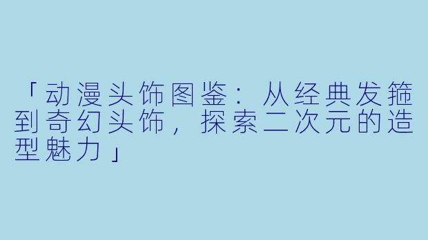 「动漫头饰图鉴:从经典发箍到奇幻头饰,探索二次元的造型魅力」