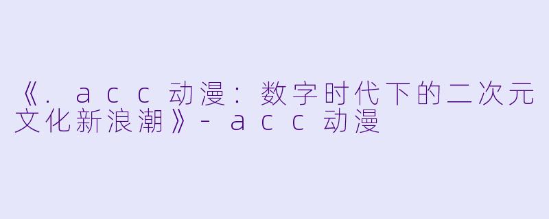 《.acc动漫：数字时代下的二次元文化新浪潮》-acc动漫