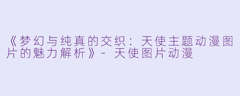 《梦幻与纯真的交织：天使主题动漫图片的魅力解析》-天使图片动漫