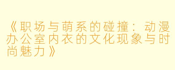《职场与萌系的碰撞:动漫办公室内衣的文化现象与时尚魅力》