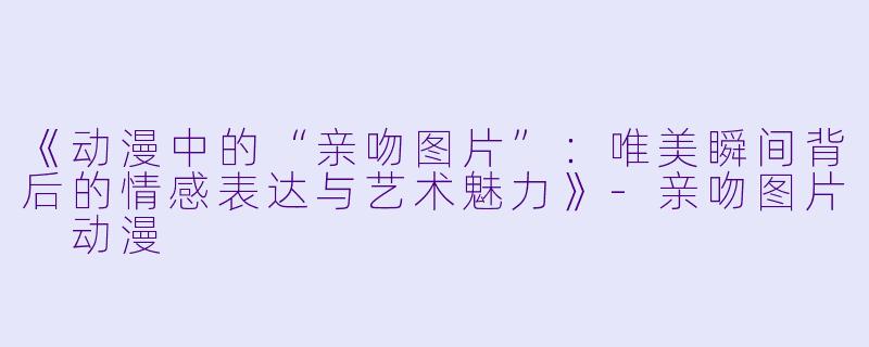 《动漫中的“亲吻图片”:唯美瞬间背后的情感表达与艺术魅力》