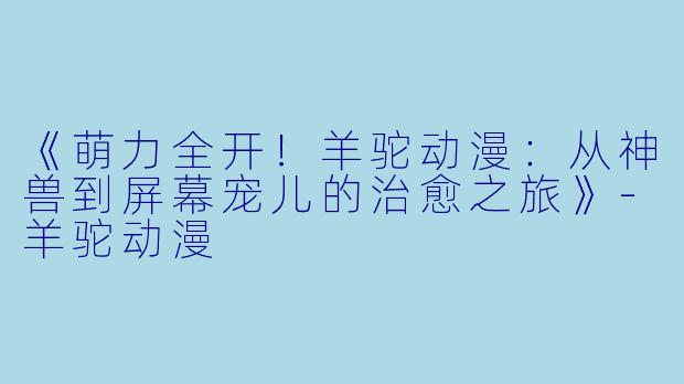 《萌力全开！羊驼动漫：从神兽到屏幕宠儿的治愈之旅》-羊驼动漫