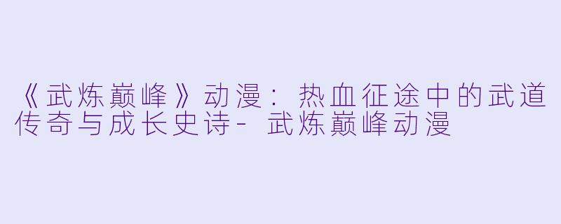 《武炼巅峰》动漫：热血征途中的武道传奇与成长史诗-武炼巅峰动漫