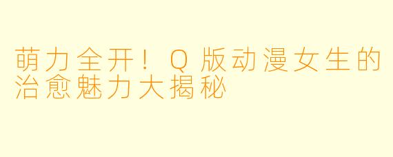 萌力全开！Q版动漫女生的治愈魅力大揭秘