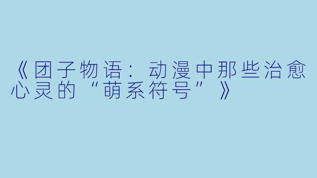《团子物语：动漫中那些治愈心灵的“萌系符号”》