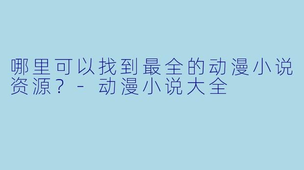 哪里可以找到最全的动漫小说资源？-动漫小说大全