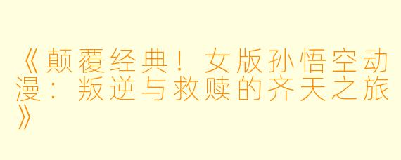 《颠覆经典！女版孙悟空动漫：叛逆与救赎的齐天之旅》