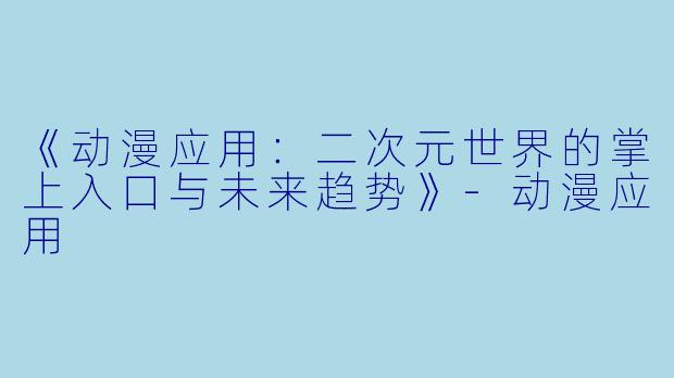 《动漫应用：二次元世界的掌上入口与未来趋势》-动漫应用