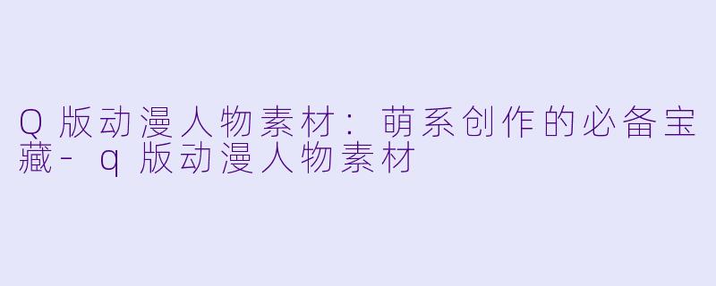 Q版动漫人物素材：萌系创作的必备宝藏-q版动漫人物素材