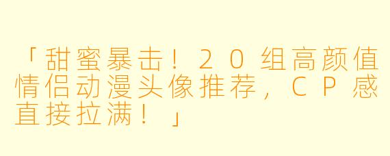 「甜蜜暴击！20组高颜值情侣动漫头像推荐，CP感直接拉满！」