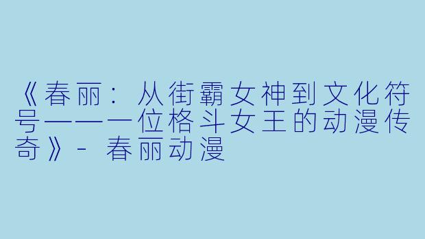 《春丽：从街霸女神到文化符号——一位格斗女王的动漫传奇》-春丽动漫