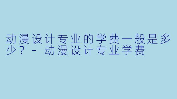 动漫设计专业的学费一般是多少？-动漫设计专业学费