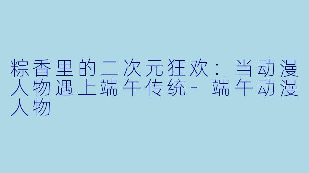 粽香里的二次元狂欢:当动漫人物遇上端午传统-端午动漫人物