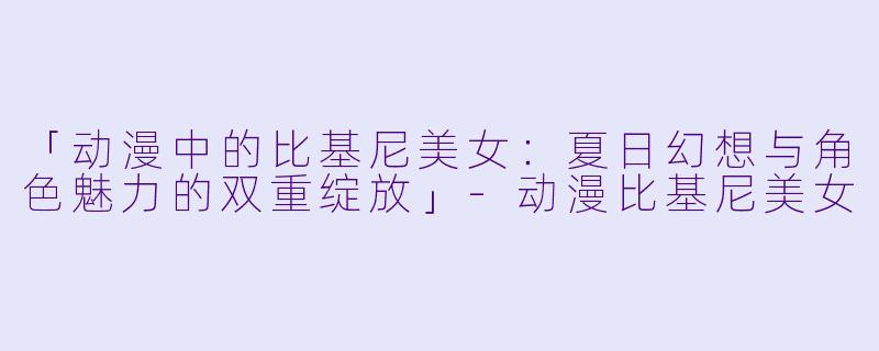 「动漫中的比基尼美女：夏日幻想与角色魅力的双重绽放」-动漫比基尼美女