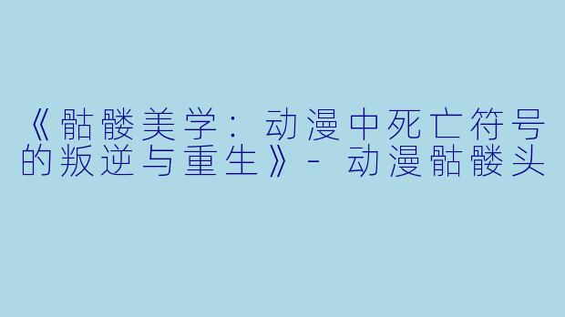 《骷髅美学：动漫中死亡符号的叛逆与重生》-动漫骷髅头