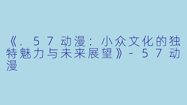 《.57动漫：小众文化的独特魅力与未来展望》-57动漫