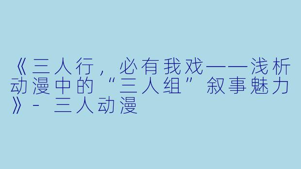 《三人行，必有我戏——浅析动漫中的“三人组”叙事魅力》-三人动漫