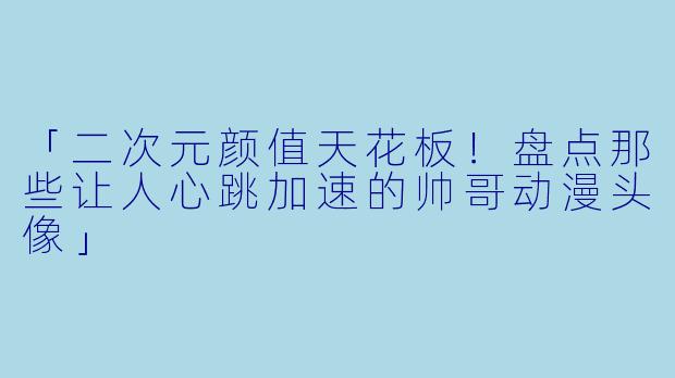 「二次元颜值天花板！盘点那些让人心跳加速的帅哥动漫头像」