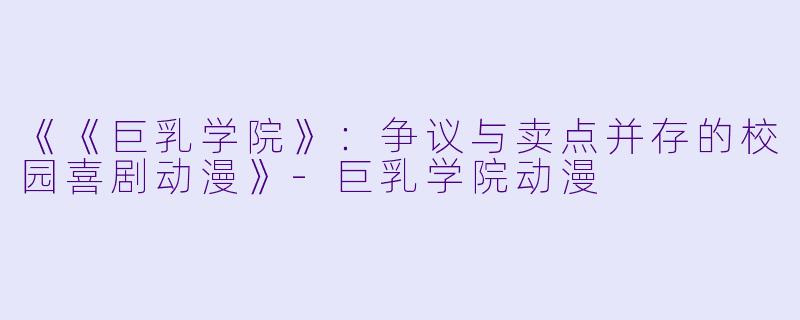 《《巨乳学院》：争议与卖点并存的校园喜剧动漫》-巨乳学院动漫