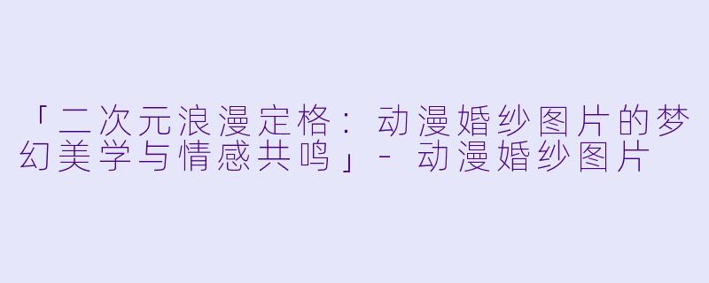 「二次元浪漫定格：动漫婚纱图片的梦幻美学与情感共鸣」-动漫婚纱图片