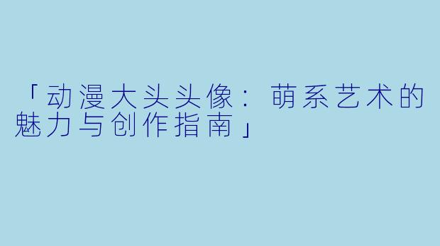 「动漫大头头像：萌系艺术的魅力与创作指南」