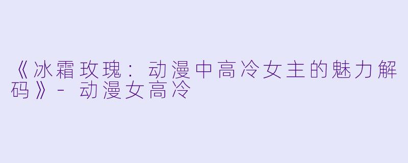 《冰霜玫瑰：动漫中高冷女主的魅力解码》-动漫女高冷