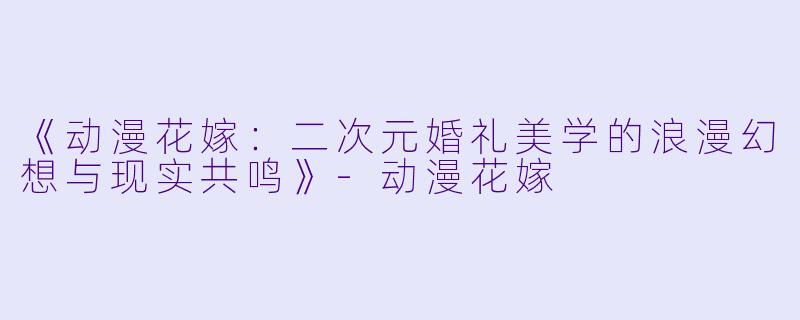 《动漫花嫁：二次元婚礼美学的浪漫幻想与现实共鸣》-动漫花嫁