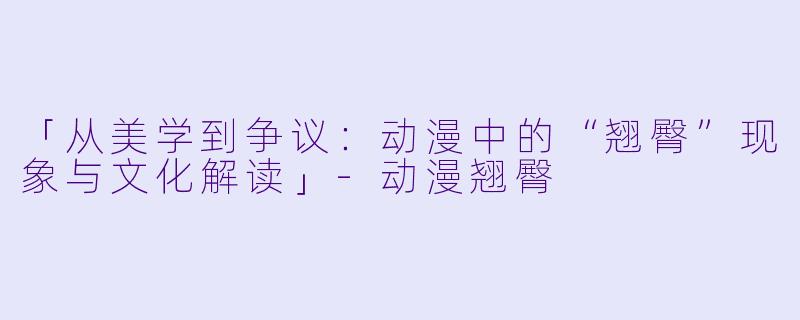 「从美学到争议:动漫中的“翘臀”现象与文化解读」