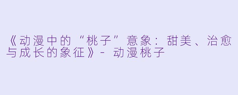 《动漫中的“桃子”意象:甜美、治愈与成长的象征》
