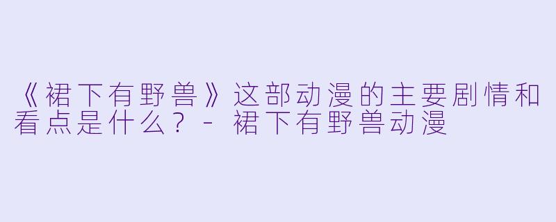 《裙下有野兽》这部动漫的主要剧情和看点是什么?