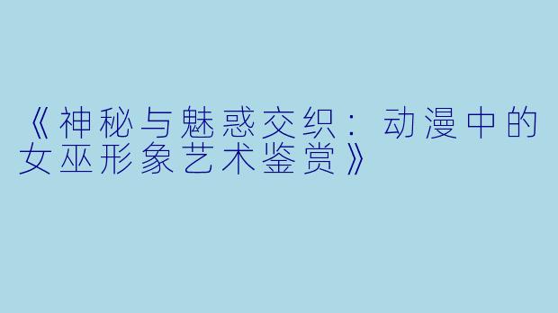 《神秘与魅惑交织：动漫中的女巫形象艺术鉴赏》