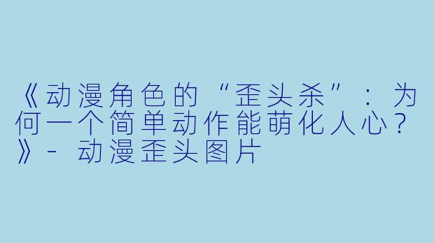 《动漫角色的“歪头杀”：为何一个简单动作能萌化人心？》-动漫歪头图片