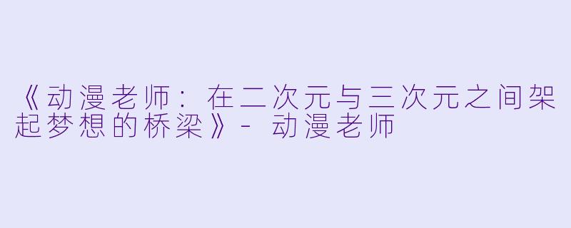 《动漫老师：在二次元与三次元之间架起梦想的桥梁》-动漫老师