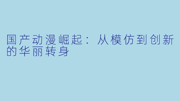 国产动漫崛起：从模仿到创新的华丽转身