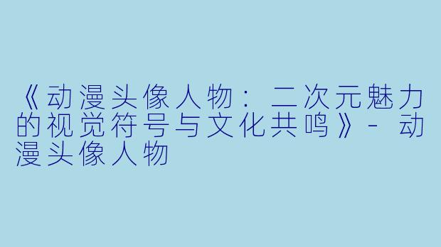 《动漫头像人物：二次元魅力的视觉符号与文化共鸣》-动漫头像人物
