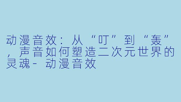动漫音效：从“叮”到“轰”，声音如何塑造二次元世界的灵魂-动漫音效