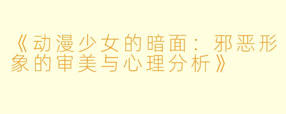 《动漫少女的暗面：邪恶形象的审美与心理分析》