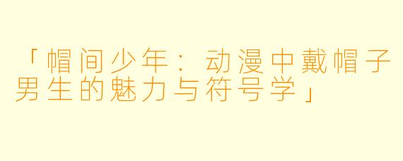「帽间少年：动漫中戴帽子男生的魅力与符号学」