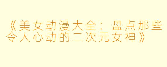 《美女动漫大全：盘点那些令人心动的二次元女神》