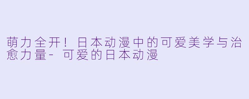 萌力全开！日本动漫中的可爱美学与治愈力量
