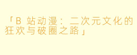 「B站动漫：二次元文化的狂欢与破圈之路」