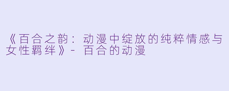 《百合之韵：动漫中绽放的纯粹情感与女性羁绊》-百合的动漫