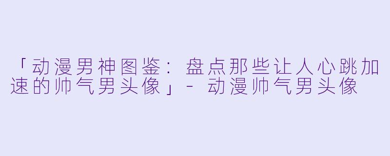 「动漫男神图鉴：盘点那些让人心跳加速的帅气男头像」-动漫帅气男头像